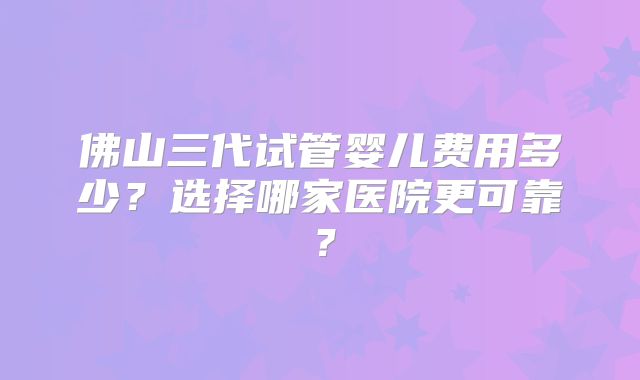 佛山三代试管婴儿费用多少?选择哪家医院更可靠?