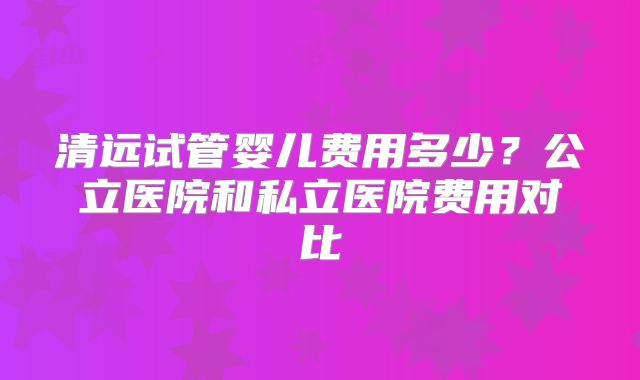 清远试管婴儿费用多少?公立医院和私立医院费用对比