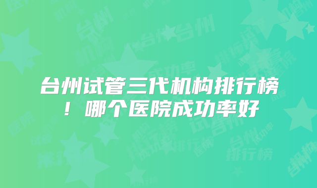 台州试管三代机构排行榜！哪个医院成功率好