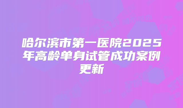 哈尔滨市第一医院2025年高龄单身试管成功案例更新