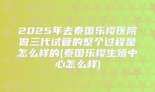 2025年去泰国乐樱医院做三代试管的整个过程是怎么样的(泰国乐樱生殖中心怎么样)