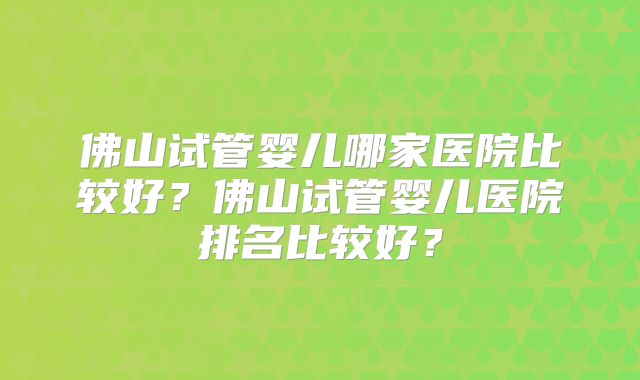 佛山试管婴儿哪家医院比较好？佛山试管婴儿医院排名比较好？