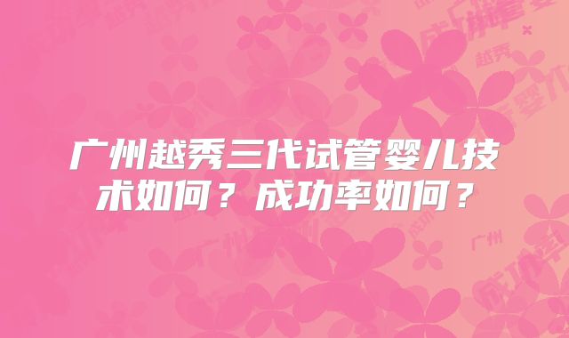 广州越秀三代试管婴儿技术如何？成功率如何？
