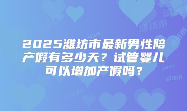 2025潍坊市最新男性陪产假有多少天?试管婴儿可以增加产假吗?