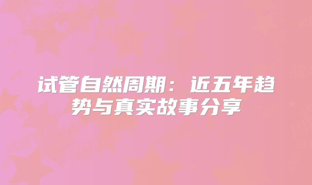 试管自然周期：近五年趋势与真实故事分享