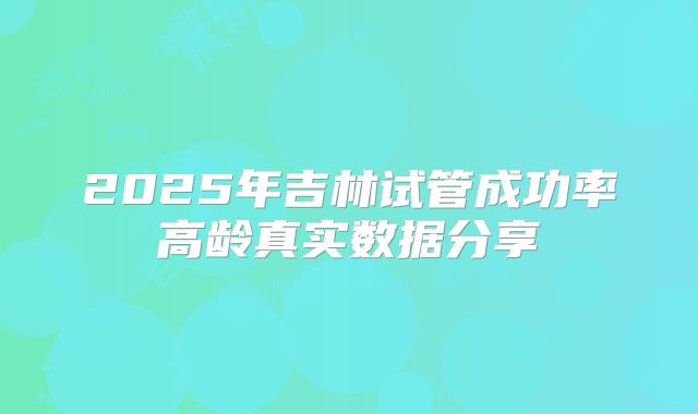 2025年吉林试管成功率高龄真实数据分享