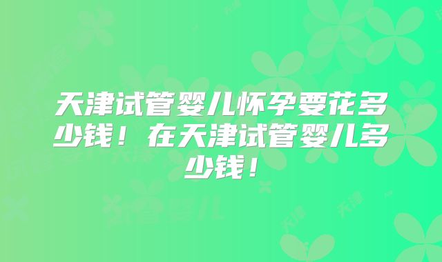 天津试管婴儿怀孕要花多少钱!在天津试管婴儿多少钱!