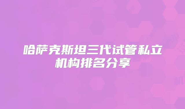 哈萨克斯坦三代试管私立机构排名分享