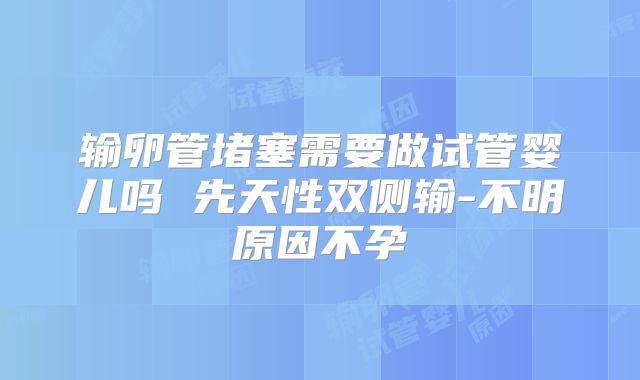 输卵管堵塞需要做试管婴儿吗 先天性双侧输-不明原因不孕
