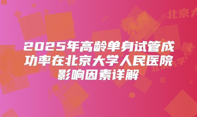 2025年高龄单身试管成功率在北京大学人民医院影响因素详解