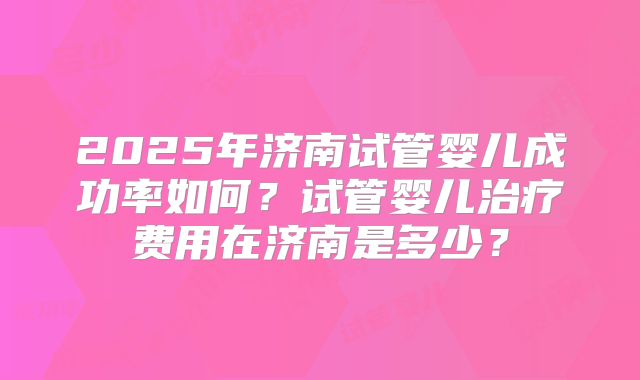 2025年济南试管婴儿成功率如何?试管婴儿治疗费用在济南是多少?