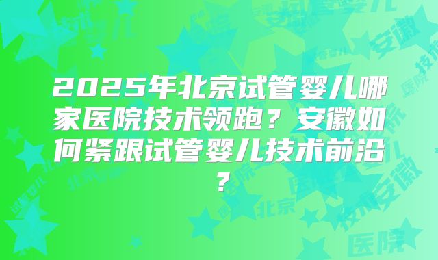 2025年北京试管婴儿哪家医院技术领跑?安徽如何紧跟试管婴儿技术前沿?