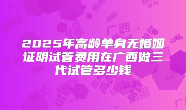 2025年高龄单身无婚姻证明试管费用在广西做三代试管多少钱