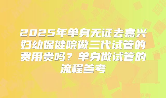 2025年单身无证去嘉兴妇幼保健院做三代试管的费用贵吗?单身做试管的流程参考