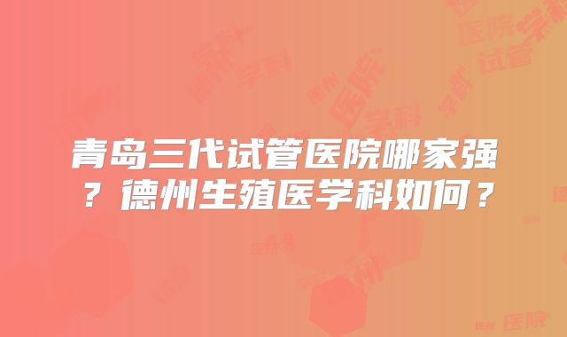 青岛三代试管医院哪家强？德州生殖医学科如何？