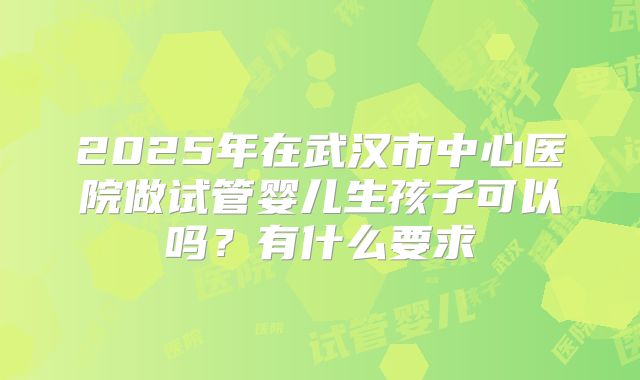 2025年在武汉市中心医院做试管婴儿生孩子可以吗?有什么要求