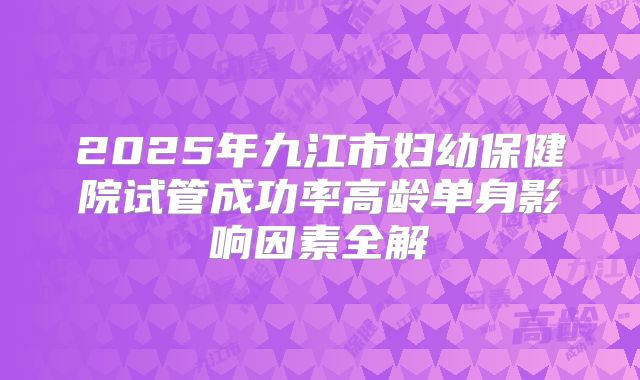 2025年九江市妇幼保健院试管成功率高龄单身影响因素全解