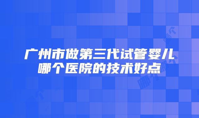 广州市做第三代试管婴儿哪个医院的技术好点
