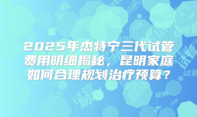 2025年杰特宁三代试管费用明细揭秘，昆明家庭如何合理规划治疗预算？