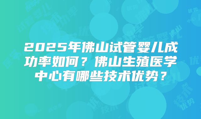 2025年佛山试管婴儿成功率如何?佛山生殖医学中心有哪些技术优势?