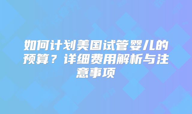 如何计划美国试管婴儿的预算?详细费用解析与注意事项