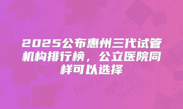 2025公布惠州三代试管机构排行榜，公立医院同样可以选择