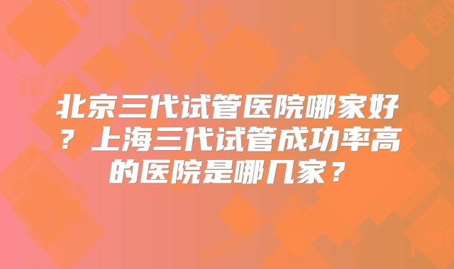 北京三代试管医院哪家好?上海三代试管成功率高的医院是哪几家?
