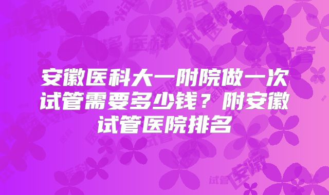 安徽医科大一附院做一次试管需要多少钱？附安徽试管医院排名