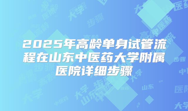 2025年高龄单身试管流程在山东中医药大学附属医院详细步骤