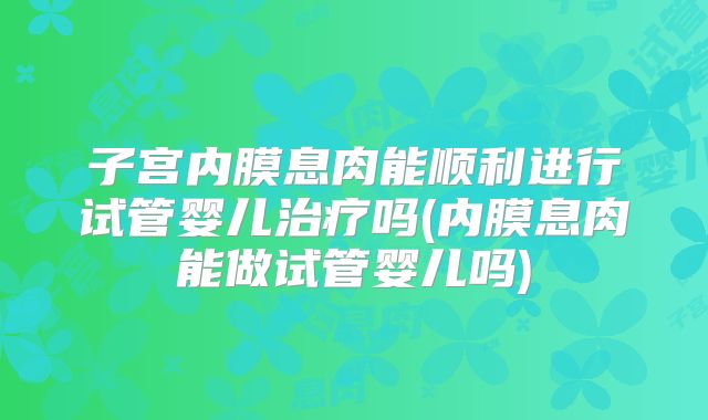 子宫内膜息肉能顺利进行试管婴儿治疗吗(内膜息肉能做试管婴儿吗)