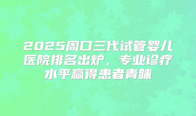 2025周口三代试管婴儿医院排名出炉,专业诊疗水平赢得患者青睐
