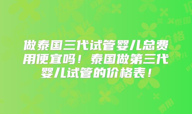做泰国三代试管婴儿总费用便宜吗！泰国做第三代婴儿试管的价格表！