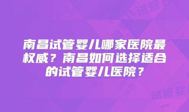 南昌试管婴儿哪家医院最权威？南昌如何选择适合的试管婴儿医院？