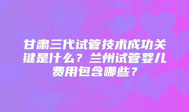 甘肃三代试管技术成功关键是什么?兰州试管婴儿费用包含哪些?
