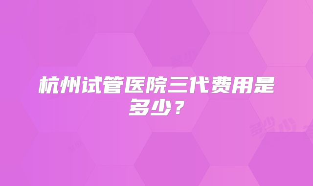 杭州试管医院三代费用是多少?