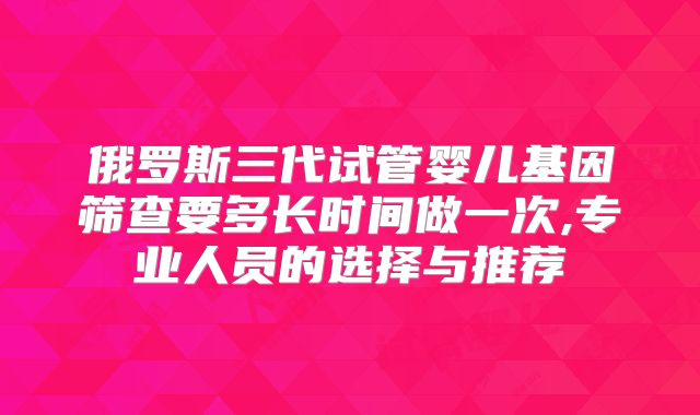 俄罗斯三代试管婴儿基因筛查要多长时间做一次,专业人员的选择与推荐