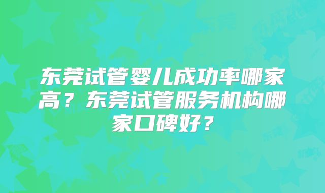 东莞试管婴儿成功率哪家高？东莞试管服务机构哪家口碑好？
