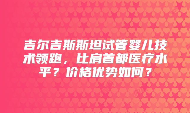 吉尔吉斯斯坦试管婴儿技术领跑，比肩首都医疗水平？价格优势如何？