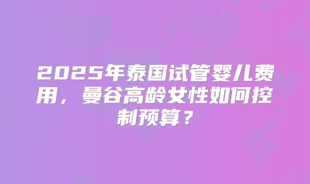 2025年泰国试管婴儿费用,曼谷高龄女性如何控制预算?