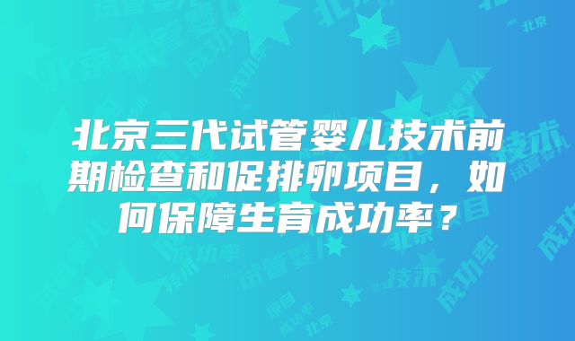 北京三代试管婴儿技术前期检查和促排卵项目,如何保障生育成功率?