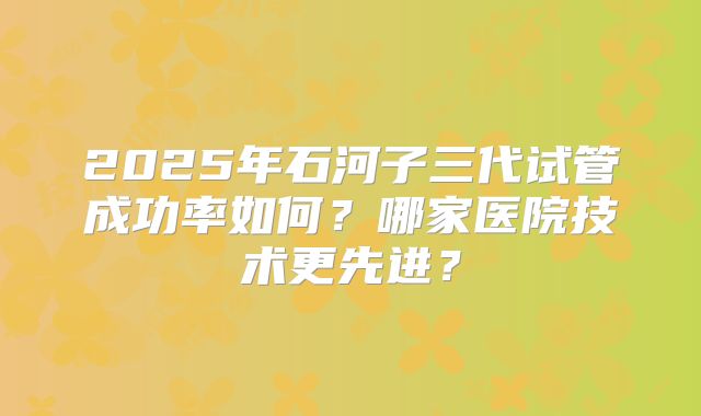 2025年石河子三代试管成功率如何?哪家医院技术更先进?