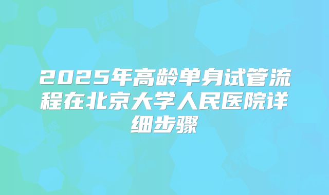 2025年高龄单身试管流程在北京大学人民医院详细步骤