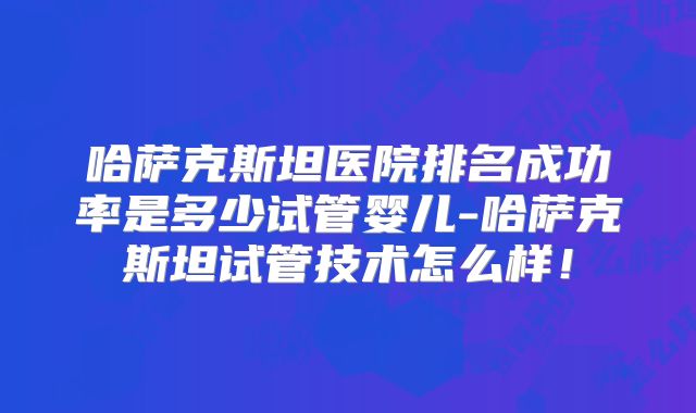 哈萨克斯坦医院排名成功率是多少试管婴儿-哈萨克斯坦试管技术怎么样!