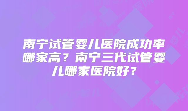 南宁试管婴儿医院成功率哪家高？南宁三代试管婴儿哪家医院好？