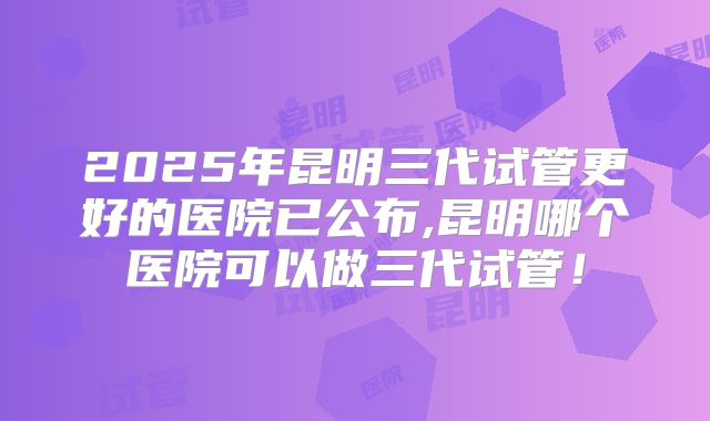 2025年昆明三代试管更好的医院已公布,昆明哪个医院可以做三代试管！