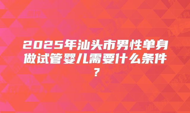 2025年汕头市男性单身做试管婴儿需要什么条件?