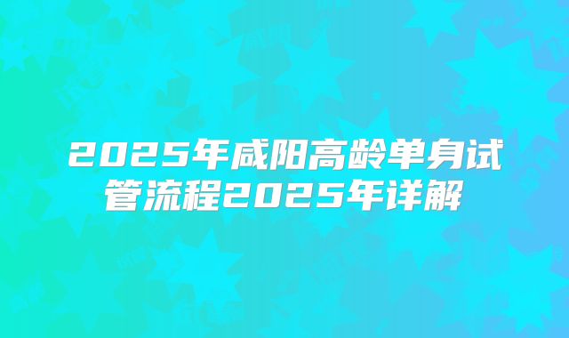 2025年咸阳高龄单身试管流程2025年详解