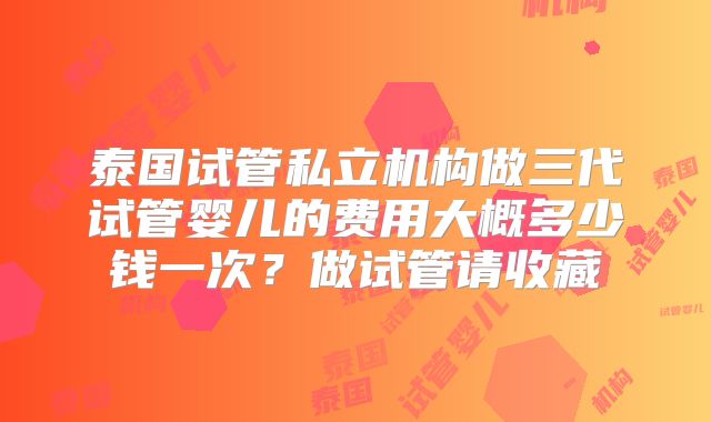 泰国试管私立机构做三代试管婴儿的费用大概多少钱一次？做试管请收藏