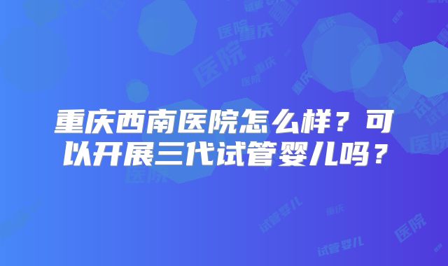 重庆西南医院怎么样?可以开展三代试管婴儿吗?