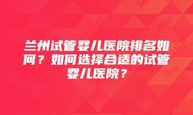 兰州试管婴儿医院排名如何？如何选择合适的试管婴儿医院？